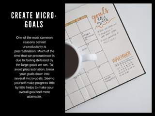 CREATE MICRO-
GOALS
One of the most common
reasons behind
unproductivity is
procrastination. Much of the
time that we procrastinate is
due to feeling defeated by
the large goals we set. To
avoid procrastination, break
your goals down into
several micro-goals. Seeing
yourself make progress little
by little helps to make your
overall goal feel more
attainable.
 
