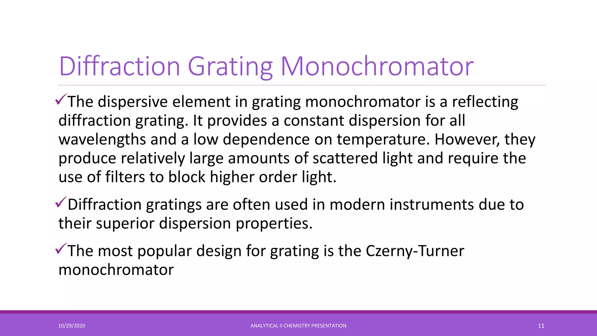 Diffraction Grating Monochromator
The dispersive element in grating monochromator is a reflecting
diffraction grating. It provides a constant dispersion for all
wavelengths and a low dependence on temperature. However, they
produce relatively large amounts of scattered light and require the
use of filters to block higher order light.
Diffraction gratings are often used in modern instruments due to
their superior dispersion properties.
The most popular design for grating is the Czerny-Turner
monochromator
10/29/2020 ANALYTICAL II CHEMISTRY PRESENTATION 11
 