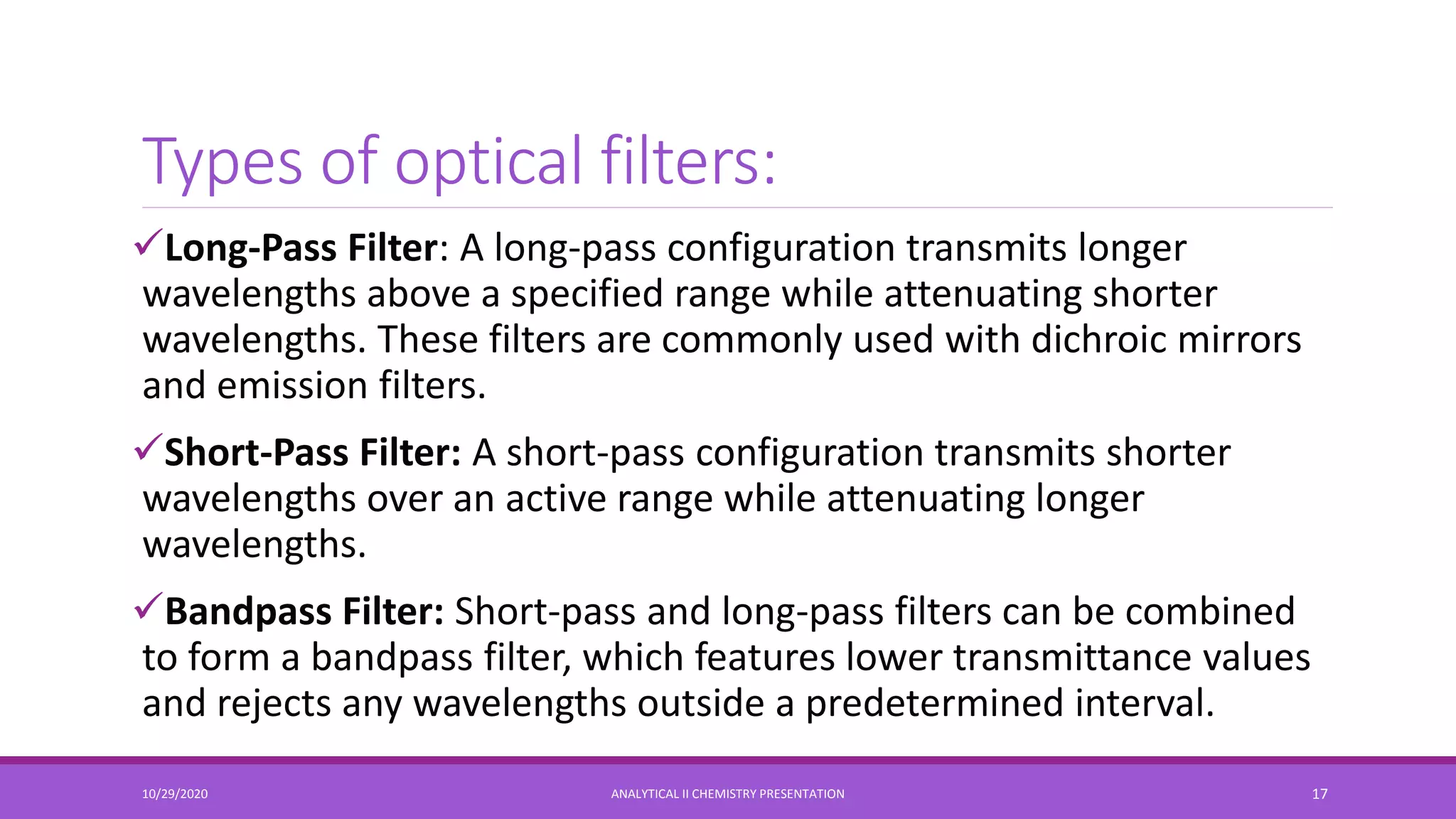 Types of optical filters:
Long-Pass Filter: A long-pass configuration transmits longer
wavelengths above a specified range while attenuating shorter
wavelengths. These filters are commonly used with dichroic mirrors
and emission filters.
Short-Pass Filter: A short-pass configuration transmits shorter
wavelengths over an active range while attenuating longer
wavelengths.
Bandpass Filter: Short-pass and long-pass filters can be combined
to form a bandpass filter, which features lower transmittance values
and rejects any wavelengths outside a predetermined interval.
10/29/2020 ANALYTICAL II CHEMISTRY PRESENTATION 17
 