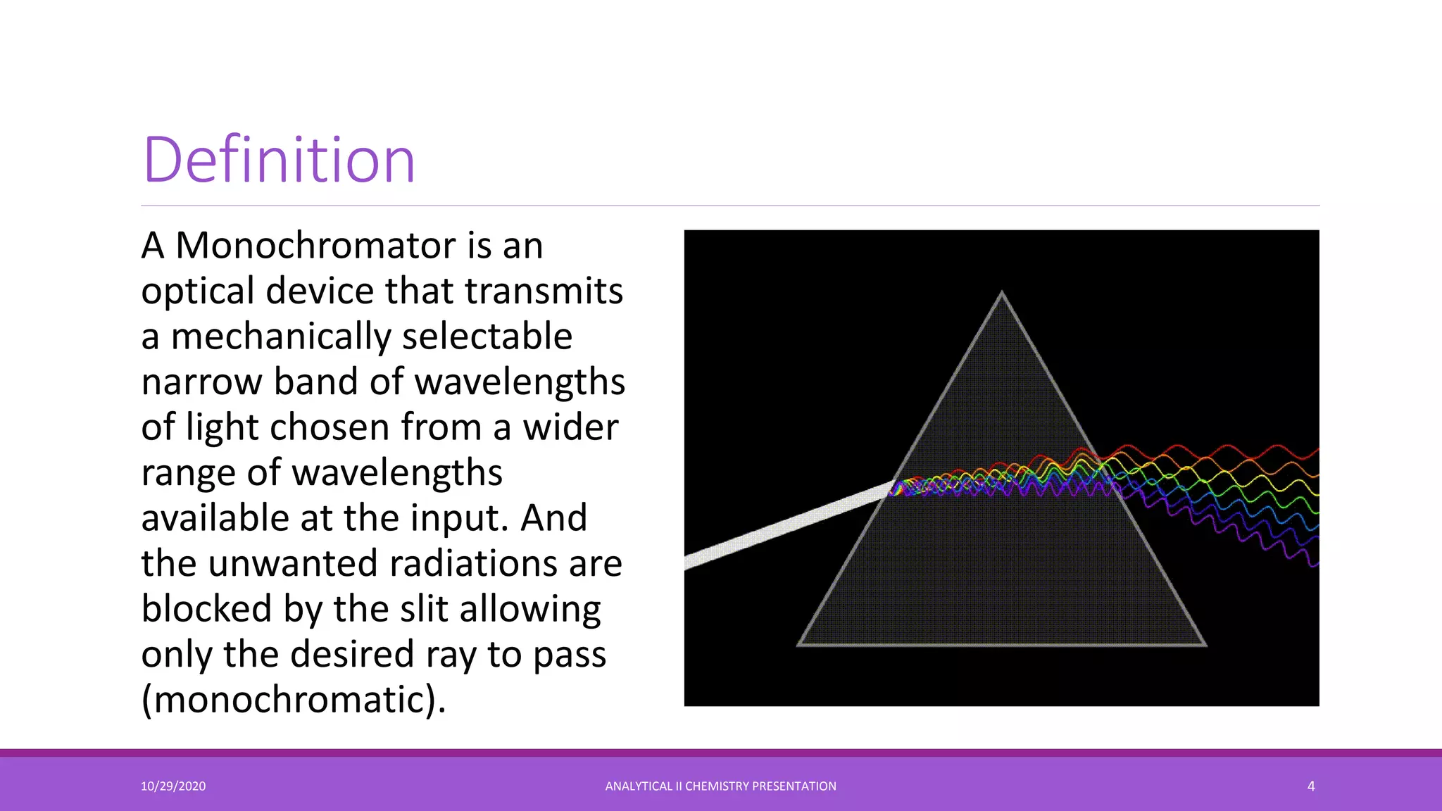 Definition
A Monochromator is an
optical device that transmits
a mechanically selectable
narrow band of wavelengths
of light chosen from a wider
range of wavelengths
available at the input. And
the unwanted radiations are
blocked by the slit allowing
only the desired ray to pass
(monochromatic).
10/29/2020 ANALYTICAL II CHEMISTRY PRESENTATION 4
 