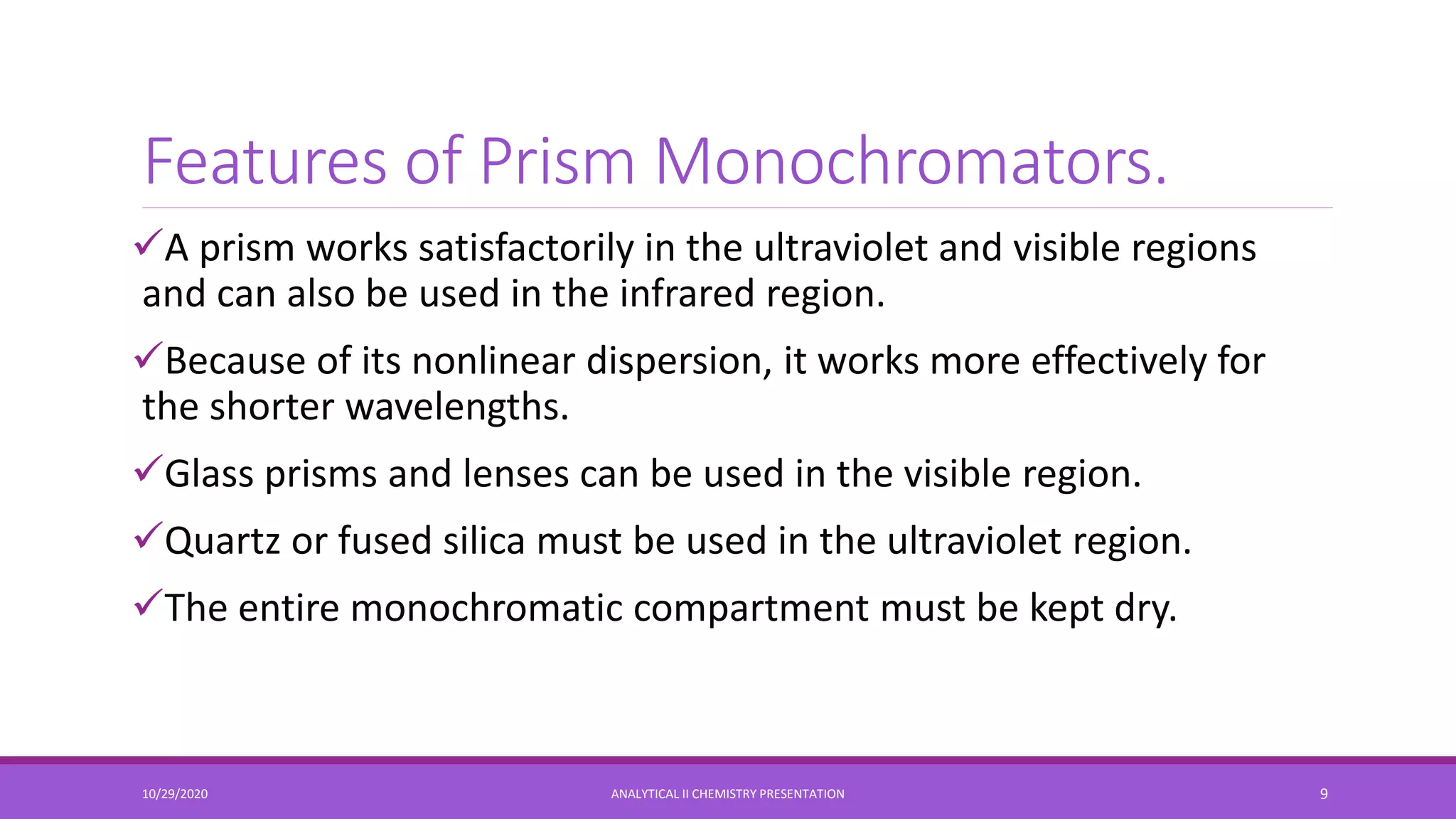 Features of Prism Monochromators.
A prism works satisfactorily in the ultraviolet and visible regions
and can also be used in the infrared region.
Because of its nonlinear dispersion, it works more effectively for
the shorter wavelengths.
Glass prisms and lenses can be used in the visible region.
Quartz or fused silica must be used in the ultraviolet region.
The entire monochromatic compartment must be kept dry.
10/29/2020 ANALYTICAL II CHEMISTRY PRESENTATION 9
 