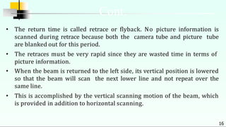• The return time is called retrace or flyback. No picture information is
scanned during retrace because both the camera tube and picture tube
are blanked out for this period.
• The retraces must be very rapid since they are wasted time in terms of
picture information.
• When the beam is returned to the left side, its vertical position is lowered
so that the beam will scan the next lower line and not repeat over the
same line.
• This is accomplished by the vertical scanning motion of the beam, which
is provided in addition to horizontal scanning.
16
Cont.
 