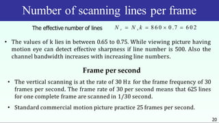 Number of scanning lines per frame
20
N r  N v k  8 6 0  0 .7  6 0 2
The effective number of lines
• The values of k lies in between 0.65 to 0.75. While viewing picture having
motion eye can detect effective sharpness if line number is 500. Also the
channel bandwidth increases with increasing line numbers.
Frame per second
• The vertical scanning is at the rate of 30 Hz for the frame frequency of 30
frames per second. The frame rate of 30 per second means that 625 lines
for one complete frame are scanned in 1/30 second.
• Standard commercial motion picture practice 25 frames per second.
 