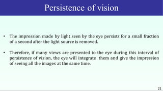 Persistence of vision
21
• The impression made by light seen by the eye persists for a small fraction
of a second after the light source is removed.
• Therefore, if many views are presented to the eye during this interval of
persistence of vision, the eye will integrate them and give the impression
of seeing all the images at the same time.
 