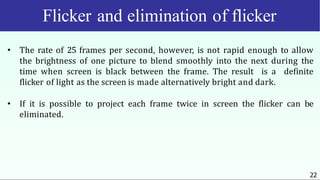 Flicker and elimination of flicker
22
• The rate of 25 frames per second, however, is not rapid enough to allow
the brightness of one picture to blend smoothly into the next during the
time when screen is black between the frame. The result is a definite
flicker of light as the screen is made alternatively bright and dark.
• If it is possible to project each frame twice in screen the flicker can be
eliminated.
 