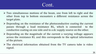 Cont.
26
 Two simultaneous motions of the beam, one from left to right and the
other from top to bottom encounters a different resistance across the
target plate.
 Depending on the resistance of the photoconductive coating the current
passes through a load resistance RL, which is connected to the
conductive coating on one side and to a dc supply source on the other.
 Depending on the magnitude of the current a varying voltage appears
across the resistance RL and this corresponds to the optical information
of the picture.
 The electrical information obtained from the TV camera tube is video
signal.
 