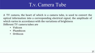 A TV camera, the heart of which is a camera tube, is used to convert the
optical information into a corresponding electrical signal, the amplitude of
which varies in accordance with the variations of brightness
Different TV camera tubes are
• Vidicon
• Plumbicon
• Orthicon
27
T.v. Camera Tube
 
