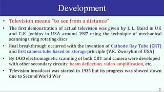 Development
3
• Television means “to see from a distance”
• The first demonstration of actual television was given by J. L. Baird in UK
and C.F. Jenkins in USA around 1927 using the technique of mechanical
scanning using rotating discs
• Real breakthrough occurred with the invention of Cathode Ray Tube (CRT)
and first camera tube based on storage principle (V.K. Zworykin of USA)
• By 1930 electromagnetic scanning of both CRT and camera were developed
with other secondary circuits: beam deflection, video amplification, etc.
• Television broadcast was started in 1935 but its progress was slowed down
due to Second World War
 