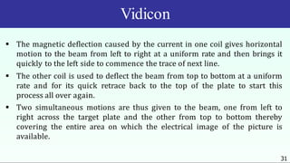 Vidicon
31
 The magnetic deflection caused by the current in one coil gives horizontal
motion to the beam from left to right at a uniform rate and then brings it
quickly to the left side to commence the trace of next line.
 The other coil is used to deflect the beam from top to bottom at a uniform
rate and for its quick retrace back to the top of the plate to start this
process all over again.
 Two simultaneous motions are thus given to the beam, one from left to
right across the target plate and the other from top to bottom thereby
covering the entire area on which the electrical image of the picture is
available.
 