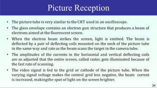• The picture tube is very similar to the CRT used in an oscilloscope.
• The glass envelope contains an electron gun structure that produces a beam of
electrons aimed at the fluorescent screen.
• When the electron beam strikes the screen, light is emitted. The beam is
deflected by a pair of deflecting coils mounted on the neck of the picture tube
in the same way and rate as the beam scans the target in the camera tube.
• The amplitudes of the currents in the horizontal and vertical deflecting coils
are so adjusted that the entire screen, called raster, gets illuminated because of
the fast rate of scanning.
• The video signal is fed to the grid or cathode of the picture tube. When the
varying signal voltage makes the control grid less negative, the beam current
is increased, makingthe spot of light on the screen brighter.
34
Picture Reception
 