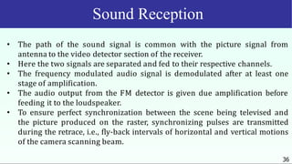 Sound Reception
36
• The path of the sound signal is common with the picture signal from
antenna to the video detector section of the receiver.
• Here the two signals are separated and fed to their respective channels.
• The frequency modulated audio signal is demodulated after at least one
stage of amplification.
• The audio output from the FM detector is given due amplification before
feeding it to the loudspeaker.
• To ensure perfect synchronization between the scene being televised and
the picture produced on the raster, synchronizing pulses are transmitted
during the retrace, i.e., fly-back intervals of horizontal and vertical motions
of the camera scanning beam.
 
