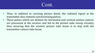 Cont.
37
• Thus, in addition to carrying picture detail, the radiated signal at the
transmitter also contains synchronizing pulses.
• These pulses which are distinct for horizontal and vertical motion control,
are processed at the receiver and fed to the picture tube sweep circuitry
thus ensuring that the receiver picture tube beam is in step with the
transmitter camera tube beam.
 
