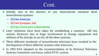 Cont.
4
 Initially due to the absence of any international standard three
monochrome systems:
• 525 line American,
• 625 line European, and
• 819 line French grew independently.
 Later initiatives have been taken for establishing a common 625 line
system. However, due to huge involvement to change equipment and
millions of Rx already in use for all the three systems.
 Three different standards of monochrome television have resulted in the
development of three different systems color television.
 In 1953 USA adopted on the recommendation of its National Television
Systems Committee and hence called NTSC system.
 