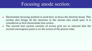 Focusing anode section:
 Electrostatic focusing method is used here, to focus the electron beam. This
section also brings all the electrons in the stream into small spot. It is
considered as first electrostatic lens action.
 The second lens system consists of screen grid are so selected that the
second convergence point is on the screen of the picture tube.
 