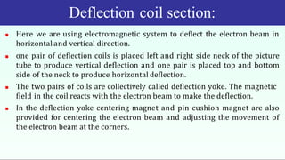 Deflection coil section:
 Here we are using electromagnetic system to deflect the electron beam in
horizontal and vertical direction.
 one pair of deflection coils is placed left and right side neck of the picture
tube to produce vertical deflection and one pair is placed top and bottom
side of the neck to produce horizontal deflection.
 The two pairs of coils are collectively called deflection yoke. The magnetic
field in the coil reacts with the electron beam to make the deflection.
 In the deflection yoke centering magnet and pin cushion magnet are also
provided for centering the electron beam and adjusting the movement of
the electron beam at the corners.
 