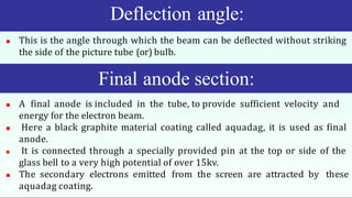 Deflection angle:
 This is the angle through which the beam can be deflected without striking
the side of the picture tube (or) bulb.
 A final anode is included in the tube, to provide sufficient velocity and
energy for the electron beam.
 Here a black graphite material coating called aquadag, it is used as final
anode.
 It is connected through a specially provided pin at the top or side of the
glass bell to a very high potential of over 15kv.
 The secondary electrons emitted from the screen are attracted by these
aquadag coating.
Final anode section:
 