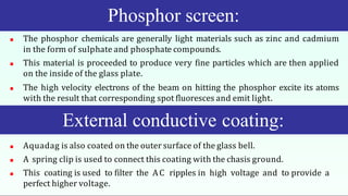  The phosphor chemicals are generally light materials such as zinc and cadmium
in the form of sulphate and phosphate compounds.
 This material is proceeded to produce very fine particles which are then applied
on the inside of the glass plate.
 The high velocity electrons of the beam on hitting the phosphor excite its atoms
with the result that corresponding spot fluoresces and emit light.
 Aquadag is also coated on the outer surface of the glass bell.
 A spring clip is used to connect this coating with the chasis ground.
 This coating is used to filter the AC ripples in high voltage and to provide a
perfect higher voltage.
Phosphor screen:
External conductive coating:
 