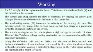  An AC supply of 6.3V is given to the heater. This filament heats the cathode (K) and
the cathode emits electrons.
 The control grid (G1) controls the flow of electrons. By varying the control grid
voltage, The number of electrons in the beam is also controlled.
 The accelerating anode (G2) increases the velocity of the moving electrons. The
focusing anode (G3) merges the electron beam so that they merge at a point and
strike the phosphor coatingon the screen.
 The aquatic coating inside the tube is given a high voltage in the order of about
10kv to 15kv. This high voltage coating accelerates the electrons and also collect the
secondary emissions.
 Using the deflection coils we can deflect the electrons in both vertical and
horizontal directions. A saw tooth current is used for this, when the electron beam
strikes the phosphor coating it emits light. Depending on the video signal voltage
the emitted light is bright (or) dark.
Working
 