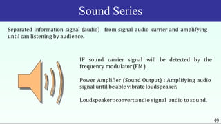 Sound Series
Separated information signal (audio) from signal audio carrier and amplifying
until can listening by audience.
IF sound carrier signal will be detected by the
frequency modulator (FM).
Power Amplifier (Sound Output) : Amplifying audio
signal until be able vibrate loudspeaker.
Loudspeaker : convert audio signal audio to sound.
49
 