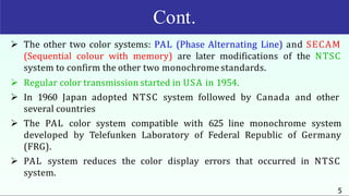 Cont.
5
 The other two color systems: PAL (Phase Alternating Line) and SECAM
(Sequential colour with memory) are later modifications of the NTSC
system to confirm the other two monochrome standards.
 Regular color transmission started in USA in 1954.
 In 1960 Japan adopted NTSC system followed by Canada and other
several countries
 The PAL color system compatible with 625 line monochrome system
developed by Telefunken Laboratory of Federal Republic of Germany
(FRG).
 PAL system reduces the color display errors that occurred in NTSC
system.
 