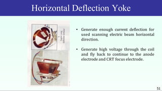 Horizontal Deflection Yoke
• Generate enough current deflection for
used scanning electric beam horizontal
direction.
• Generate high voltage through the coil
and fly back to continue to the anode
electrode and CRT focus electrode.
51
 
