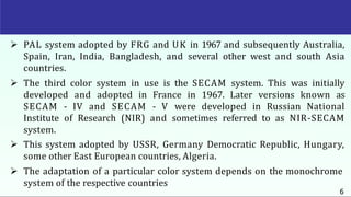  PAL system adopted by FRG and UK in 1967 and subsequently Australia,
Spain, Iran, India, Bangladesh, and several other west and south Asia
countries.
 The third color system in use is the SECAM system. This was initially
developed and adopted in France in 1967. Later versions known as
SECAM - IV and SECAM - V were developed in Russian National
Institute of Research (NIR) and sometimes referred to as NIR-SECAM
system.
 This system adopted by USSR, Germany Democratic Republic, Hungary,
some other East European countries, Algeria.
 The adaptation of a particular color system depends on the monochrome
system of the respective countries
6
 