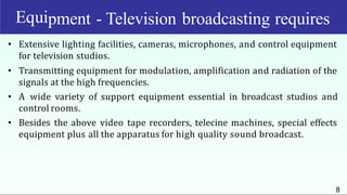 Equi
8
pment - Television broadcasting requires
• Extensive lighting facilities, cameras, microphones, and control equipment
for television studios.
• Transmitting equipment for modulation, amplification and radiation of the
signals at the high frequencies.
• A wide variety of support equipment essential in broadcast studios and
control rooms.
• Besides the above video tape recorders, telecine machines, special effects
equipment plus all the apparatus for high quality sound broadcast.
 