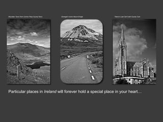 Mountain Tarns from Connor Pass County Kerry   Donegal’s Iconic Mount Errigal   Titanic’s Last Call Cobh County Cork




Particular places in Ireland will forever hold a special place in your heart…
 