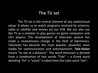 The TV set
        The TV set is the central element of any audio/visual
setup. It allows us to watch programs received by antenna,
cable or satellite and movies via our VCR. We can also use
the TV as a monitor to play games on game computers and
CD-I players. The development of television system has
made a revolutionary change in the field of electronics.
Television has become the most popular, powerful, most
media for communication and entertainment. Tele-Vision
means “to see at a distance”. The word television is derived
from a combination of two words “Tele” – a Greek word
denoting “far” a “vision” is taken from the Latin word “see”.
 