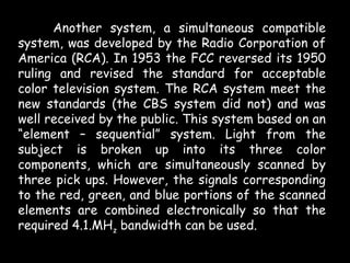 Another system, a simultaneous compatible
system, was developed by the Radio Corporation of
America (RCA). In 1953 the FCC reversed its 1950
ruling and revised the standard for acceptable
color television system. The RCA system meet the
new standards (the CBS system did not) and was
well received by the public. This system based on an
“element – sequential” system. Light from the
subject is broken up into its three color
components, which are simultaneously scanned by
three pick ups. However, the signals corresponding
to the red, green, and blue portions of the scanned
elements are combined electronically so that the
required 4.1.MHz bandwidth can be used.
 