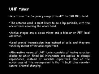 UHF tuner
•Must cover the frequency range from 470 to 890 MHz Band.

•The antenna used is quiet likely to be a log-periodic, with the
one antenna covering the whole band.

•Active stages are a diode mixer and a bipolar or FET local
oscillator.

•Used coaxial transmission lines instead of coils, and they are
tuned by means of variable capacitors.

•Alternative means of UHF tuning consists of having varactor
diodes to which fixed DC increments are applied to change
capacitance, instead of variable capacitors. One of the
advantages of this arrangement is that it facilitates remote-
control channel changing.
 