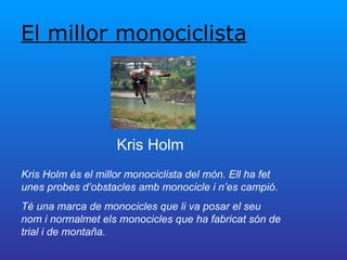 El millor monociclista Kris Holm Kris Holm és el millor monociclista del món. Ell ha fet unes probes d’obstacles amb monocicle i n’es campió.  Té una marca de monocicles que li va posar el seu nom i normalmet els monocicles que ha fabricat són de trial i de montaña. 