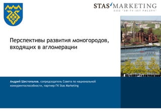 Перспективы развития моногородов,
входящих в агломерации

Андрей Шестопалов, сопредседатель Совета по национальной
конкурентоспособности, партнер ГК Stas Marketing

 