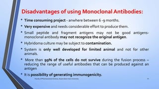 Disadvantages of using Monoclonal Antibodies:
• Time consuming project - anwhere between 6 -9 months.
• Very expensive and needs considerable effort to produce them.
• Small peptide and fragment antigens may not be good antigens-
monoclonal antibody may not recognize the original antigen.
• Hybridoma culture may be subject to contamination.
• System is only well developed for limited animal and not for other
animals.
• More than 99% of the cells do not survive during the fusion process –
reducing the range of useful antibodies that can be produced against an
antigen
• It is possibility of generating immunogenicity.
Faculty of Pharmaceutical Science, Assam down town University 10
 