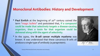 Monoclonal Antibodies: History and Development
• Paul Enrlich at the beginning of 20th century coined the
term “magic bullets” and postulated that, if a compound
could be made that selectively targets a disease-causing
organism, then a toxin for that organism could be
delivered along with the agent of selectivity.
• In the 1970s, the B-cell cancer multiple myeloma was
known. It was understood that these cancerous B-cells all
produce a single type of antibody (a paraprotein).
Faculty of Pharmaceutical Science, Assam down town University 12
 
