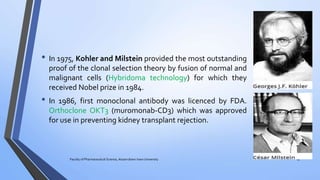 • In 1975, Kohler and Milstein provided the most outstanding
proof of the clonal selection theory by fusion of normal and
malignant cells (Hybridoma technology) for which they
received Nobel prize in 1984.
• In 1986, first monoclonal antibody was licenced by FDA.
Orthoclone OKT3 (muromonab-CD3) which was approved
for use in preventing kidney transplant rejection.
Faculty of Pharmaceutical Science, Assam down town University 13
 