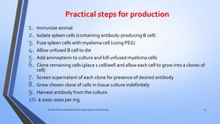 Practical steps for production
1. Immunize animal
2. Isolate spleen cells (containing antibody-producing B cell)
3. Fuse spleen cells with myeloma cell (using PEG)
4. Allow unfused B cell to die
5. Add aminopterin to culture and kill unfused myeloma cells
6. Clone remaining cells (place 1 cell/well and allow each cell to grow into a clones of
cell)
7. Screen supernatant of each clone for presence of desired antibody
8. Grow chosen clone of cells in tissue culture indefinitely
9. Harvest antibody from the culture.
10.$ 1000-2000 per mg
Faculty of Pharmaceutical Science, Assam down town University 17
 