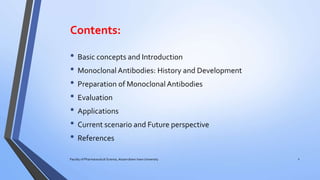 Contents:
• Basic concepts and Introduction
• Monoclonal Antibodies: History and Development
• Preparation of Monoclonal Antibodies
• Evaluation
• Applications
• Current scenario and Future perspective
• References
2Faculty of Pharmaceutical Science, Assam down town University
 