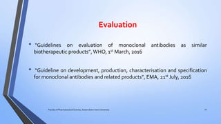 Evaluation
• “Guidelines on evaluation of monoclonal antibodies as similar
biotherapeutic products”,WHO, 1st March, 2016
• “Guideline on development, production, characterisation and specification
for monoclonal antibodies and related products”, EMA, 21st July, 2016
Faculty of Pharmaceutical Science, Assam down town University 20
 