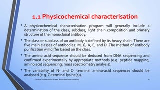 1.1 Physicochemical characterisation
• A physicochemical characterisation program will generally include a
determination of the class, subclass, light chain composition and primary
structure of the monoclonal antibody.
• The class or subclass of an antibody is defined by its heavy chain. There are
five main classes of antibodies: M, G, A, E, and D. The method of antibody
purification will differ based on the class.
• The amino acid sequence should be deduced from DNA sequencing and
confirmed experimentally by appropriate methods (e.g. peptide mapping,
amino acid sequencing, mass spectrometry analysis).
• The variability of N- and C- terminal amino-acid sequences should be
analysed (e.g. C-terminal lysine(s)).
Faculty of Pharmaceutical Science, Assam down town University 24
 
