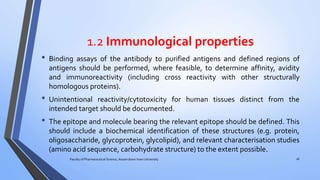 1.2 Immunological properties
• Binding assays of the antibody to purified antigens and defined regions of
antigens should be performed, where feasible, to determine affinity, avidity
and immunoreactivity (including cross reactivity with other structurally
homologous proteins).
• Unintentional reactivity/cytotoxicity for human tissues distinct from the
intended target should be documented.
• The epitope and molecule bearing the relevant epitope should be defined. This
should include a biochemical identification of these structures (e.g. protein,
oligosaccharide, glycoprotein, glycolipid), and relevant characterisation studies
(amino acid sequence, carbohydrate structure) to the extent possible.
Faculty of Pharmaceutical Science, Assam down town University 26
 