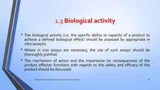 1.3 Biological activity
• The biological activity (i.e. the specific ability or capacity of a product to
achieve a defined biological effect) should be assessed by appropriate in
vitro assay(s).
• Where in vivo assays are necessary, the use of such assays should be
thoroughly justified.
• The mechanism of action and the importance (or consequences) of the
product effector functions with regards to the safety and efficacy of the
product should be discussed.
Faculty of Pharmaceutical Science, Assam down town University 28
 