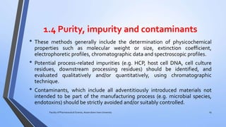 1.4 Purity, impurity and contaminants
• These methods generally include the determination of physicochemical
properties such as molecular weight or size, extinction coefficient,
electrophoretic profiles, chromatographic data and spectroscopic profiles.
• Potential process-related impurities (e.g. HCP, host cell DNA, cell culture
residues, downstream processing residues) should be identified, and
evaluated qualitatively and/or quantitatively, using chromatographic
technique.
• Contaminants, which include all adventitiously introduced materials not
intended to be part of the manufacturing process (e.g. microbial species,
endotoxins) should be strictly avoided and/or suitably controlled.
Faculty of Pharmaceutical Science, Assam down town University 29
 