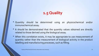 1.5 Quality
• Quantity should be determined using an physicochemical and/or
immunochemical assay.
• It should be demonstrated that the quantity values obtained are directly
related to those derived using the biological assay.
• When this correlation exists, it may be appropriate to use measurement of
quantity rather than the measurement of biological activity in the product
labelling and manufacturing processes, such as filling.
Faculty of Pharmaceutical Science, Assam down town University 30
 