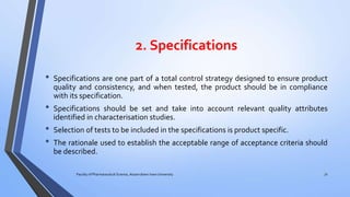 2. Specifications
• Specifications are one part of a total control strategy designed to ensure product
quality and consistency, and when tested, the product should be in compliance
with its specification.
• Specifications should be set and take into account relevant quality attributes
identified in characterisation studies.
• Selection of tests to be included in the specifications is product specific.
• The rationale used to establish the acceptable range of acceptance criteria should
be described.
Faculty of Pharmaceutical Science, Assam down town University 31
 