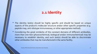 2.1 Identity
• The identity test(s) should be highly specific and should be based on unique
aspects of the product’s molecular structure and/or other specific properties (e.g.
peptide map, anti-idiotype immunoassay, or other appropriate method).
• Considering the great similarity of the constant domains of different antibodies,
more than one test (physicochemical, biological and/or immunochemical) may be
necessary to establish identity, and such test(s) should be able to discriminate
other antibodies that may be manufactured in the same facility.
Faculty of Pharmaceutical Science, Assam down town University 32
 