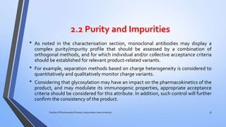 2.2 Purity and Impurities
• As noted in the characterisation section, monoclonal antibodies may display a
complex purity/impurity profile that should be assessed by a combination of
orthogonal methods, and for which individual and/or collective acceptance criteria
should be established for relevant product-related variants.
• For example, separation methods based on charge heterogeneity is considered to
quantitatively and qualitatively monitor charge variants.
• Considering that glycosylation may have an impact on the pharmacokinetics of the
product, and may modulate its immunogenic properties, appropriate acceptance
criteria should be considered for this attribute. In addition, such control will further
confirm the consistency of the product.
Faculty of Pharmaceutical Science, Assam down town University 33
 