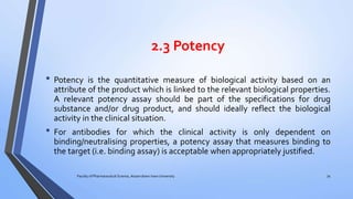 2.3 Potency
• Potency is the quantitative measure of biological activity based on an
attribute of the product which is linked to the relevant biological properties.
A relevant potency assay should be part of the specifications for drug
substance and/or drug product, and should ideally reflect the biological
activity in the clinical situation.
• For antibodies for which the clinical activity is only dependent on
binding/neutralising properties, a potency assay that measures binding to
the target (i.e. binding assay) is acceptable when appropriately justified.
Faculty of Pharmaceutical Science, Assam down town University 34
 