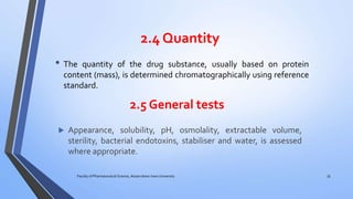 2.4 Quantity
• The quantity of the drug substance, usually based on protein
content (mass), is determined chromatographically using reference
standard.
Faculty of Pharmaceutical Science, Assam down town University 35
2.5 General tests
 Appearance, solubility, pH, osmolality, extractable volume,
sterility, bacterial endotoxins, stabiliser and water, is assessed
where appropriate.
 