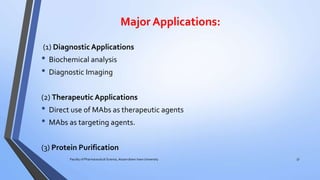 Major Applications:
(1) Diagnostic Applications
• Biochemical analysis
• Diagnostic Imaging
(2) Therapeutic Applications
• Direct use of MAbs as therapeutic agents
• MAbs as targeting agents.
(3) Protein Purification
Faculty of Pharmaceutical Science, Assam down town University 37
 